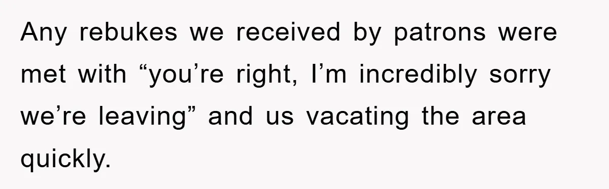 Any rebukes we received by patrons were met with “you’re right, I’m incredibly sorry we’re leaving” and us vacating the area quickly.