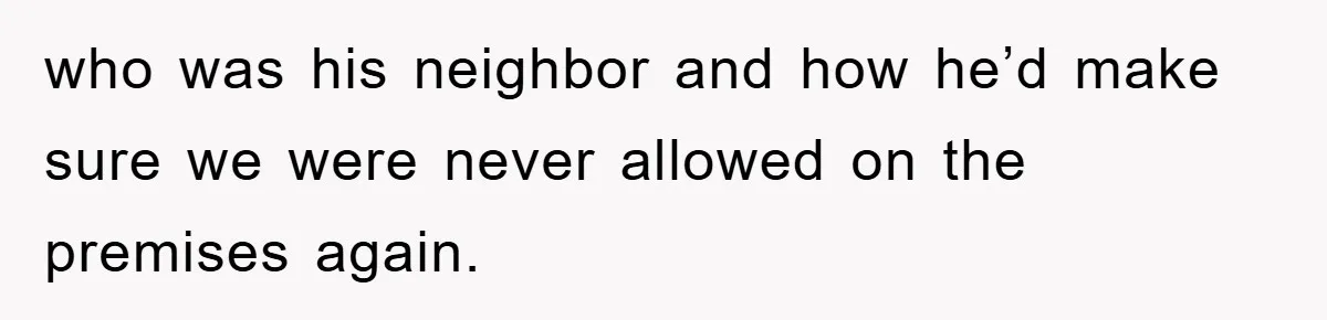 who was his neighbor and how he’d make sure we were never allowed on the premises again.