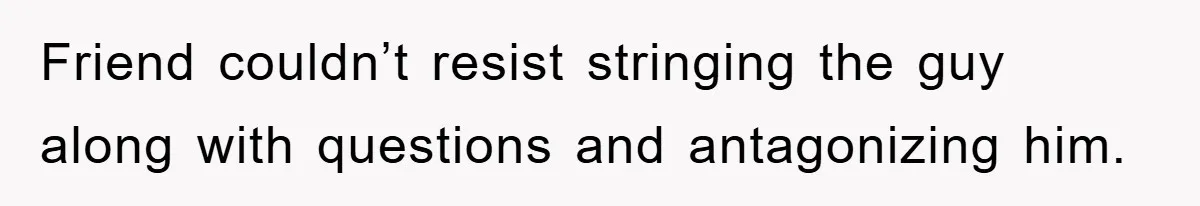 Friend couldn’t resist stringing the guy along with questions and antagonizing him.