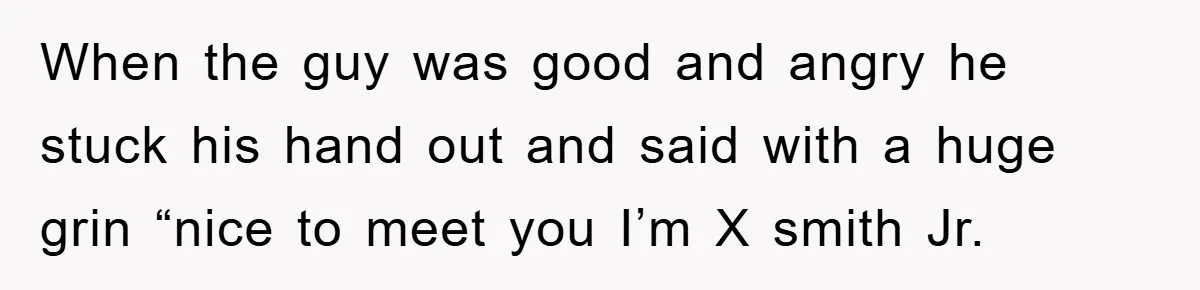 When the guy was good and angry he stuck his hand out and said with a huge grin “nice to meet you I’m X smith Jr.