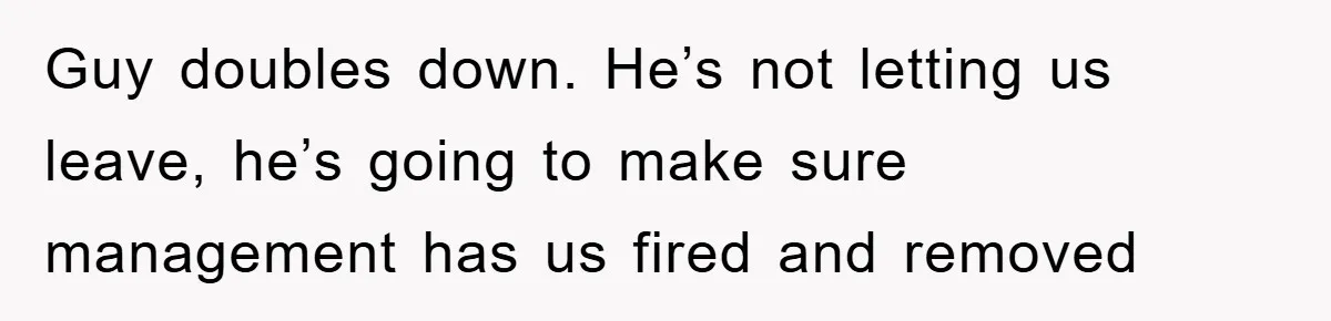 Guy doubles down. He’s not letting us leave, he’s going to make sure management has us fired and removed