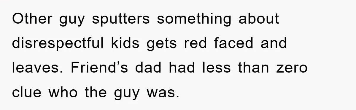 Other guy sputters something about disrespectful kids gets red faced and leaves. Friend’s dad had less than zero clue who the guy was.