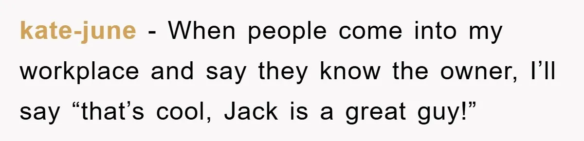 kate-june − When people come into my workplace and say they know the owner, I’ll say “that’s cool, Jack is a great guy!”