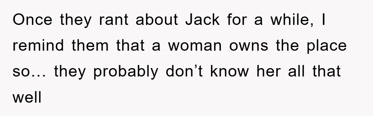 Once they rant about Jack for a while, I remind them that a woman owns the place so… they probably don’t know her all that well