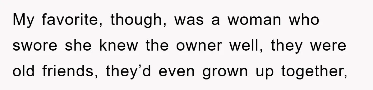 My favorite, though, was a woman who swore she knew the owner well, they were old friends, they’d even grown up together,