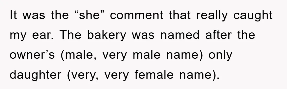 It was the “she” comment that really caught my ear. The bakery was named after the owner’s (male, very male name) only daughter (very, very female name).