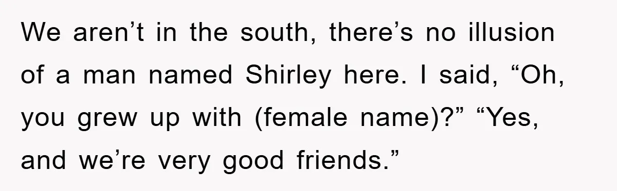 We aren’t in the south, there’s no illusion of a man named Shirley here. I said, “Oh, you grew up with (female name)?” “Yes, and we’re very good friends.”
