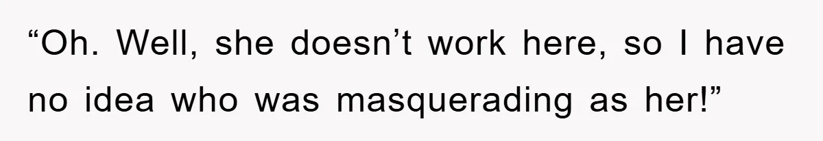 “Oh. Well, she doesn’t work here, so I have no idea who was masquerading as her!”