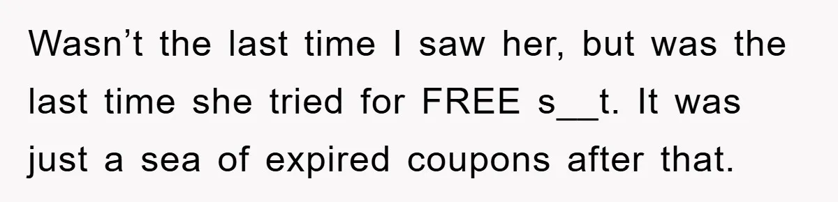 Wasn’t the last time I saw her, but was the last time she tried for FREE s__t. It was just a sea of expired coupons after that.
