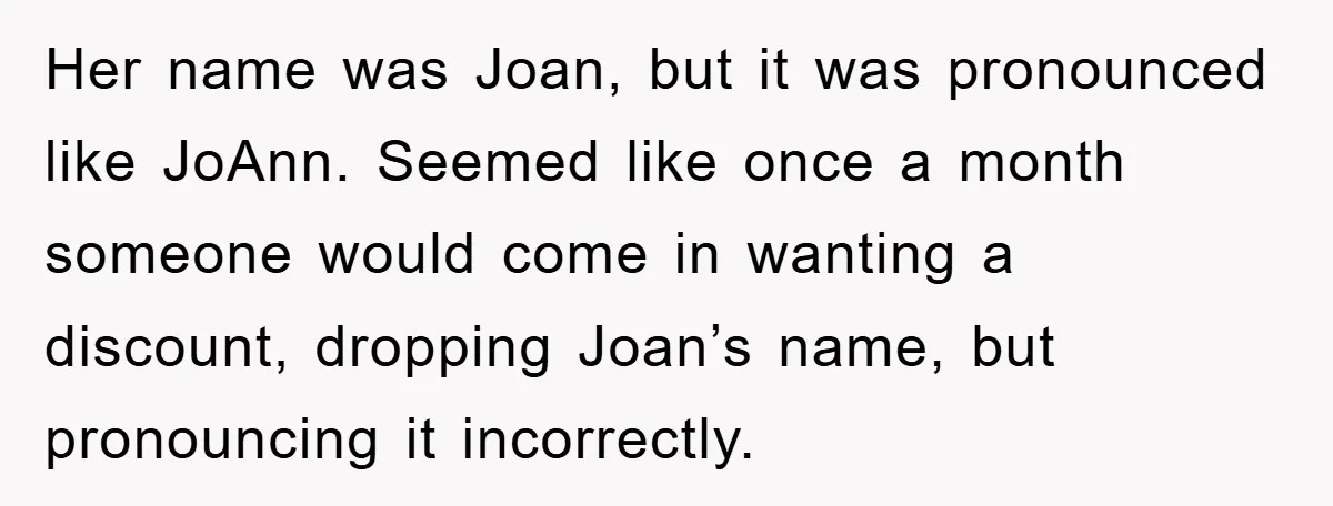Her name was Joan, but it was pronounced like JoAnn. Seemed like once a month someone would come in wanting a discount, dropping Joan’s name, but pronouncing it incorrectly.