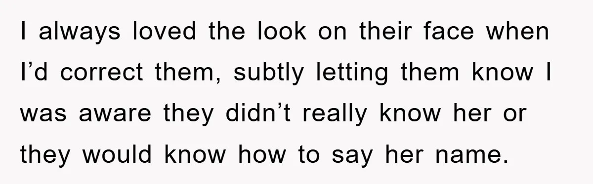 I always loved the look on their face when I’d correct them, subtly letting them know I was aware they didn’t really know her or they would know how to...