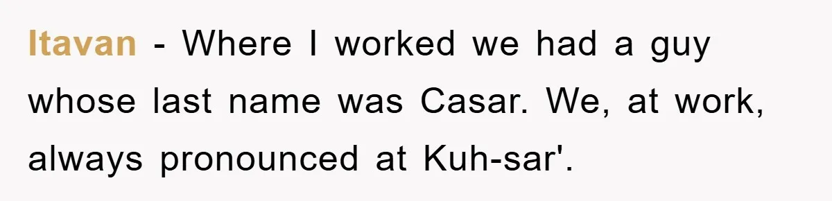 Itavan − Where I worked we had a guy whose last name was Casar. We, at work, always pronounced at Kuh-sar'.