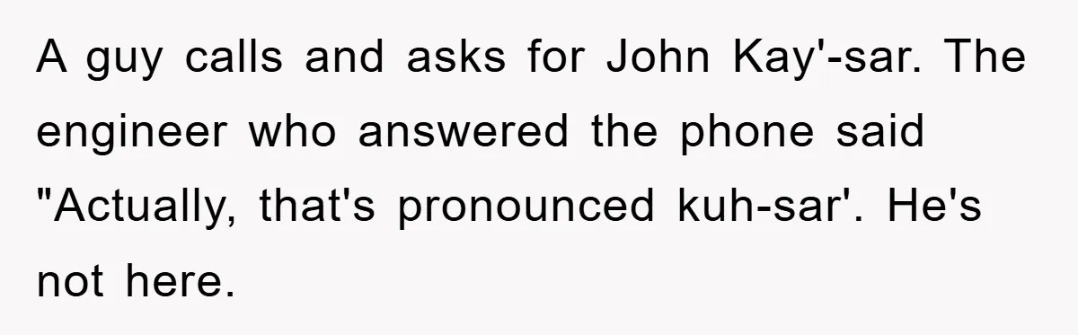 A guy calls and asks for John Kay'-sar. The engineer who answered the phone said "Actually, that's pronounced kuh-sar'. He's not here.