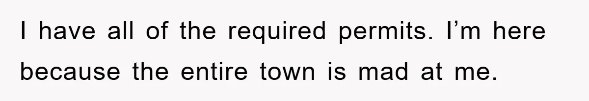 I have all of the required permits. I’m here because the entire town is mad at me.