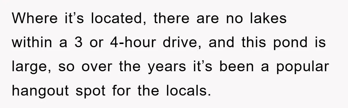 Where it’s located, there are no lakes within a 3 or 4-hour drive, and this pond is large, so over the years it’s been a popular hangout spot for the...