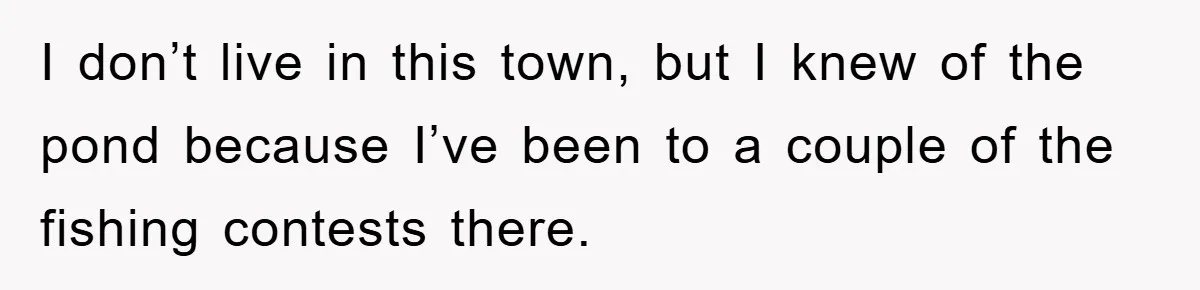 I don’t live in this town, but I knew of the pond because I’ve been to a couple of the fishing contests there.