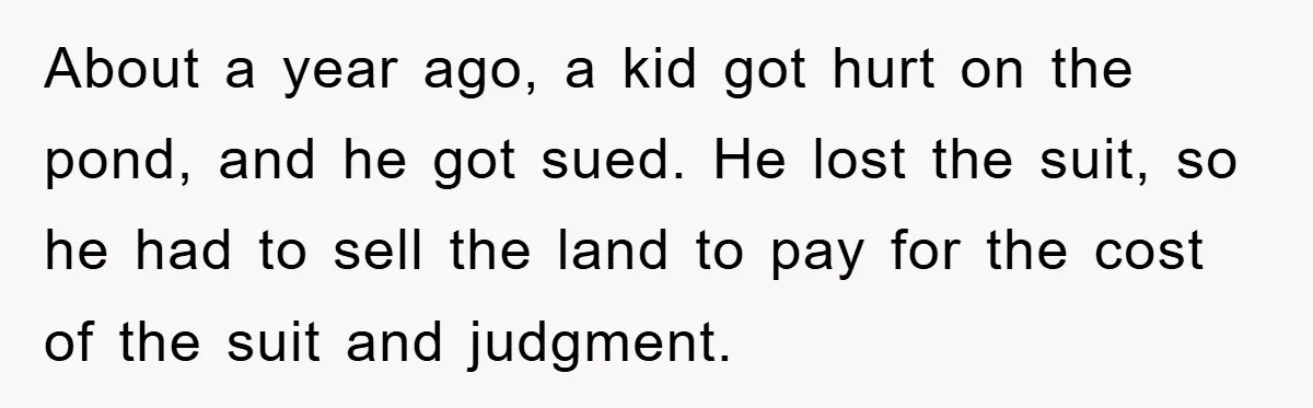 About a year ago, a kid got hurt on the pond, and he got sued. He lost the suit, so he had to sell the land to pay for the...