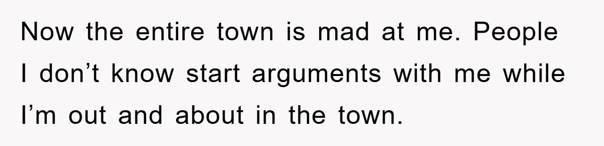Now the entire town is mad at me. People I don’t know start arguments with me while I’m out and about in the town.