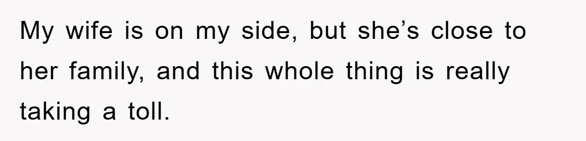 My wife is on my side, but she’s close to her family, and this whole thing is really taking a toll.