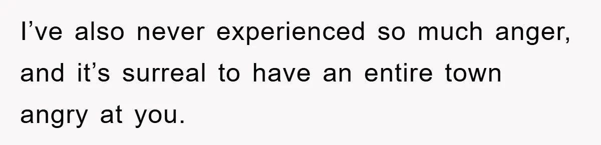 I’ve also never experienced so much anger, and it’s surreal to have an entire town angry at you.