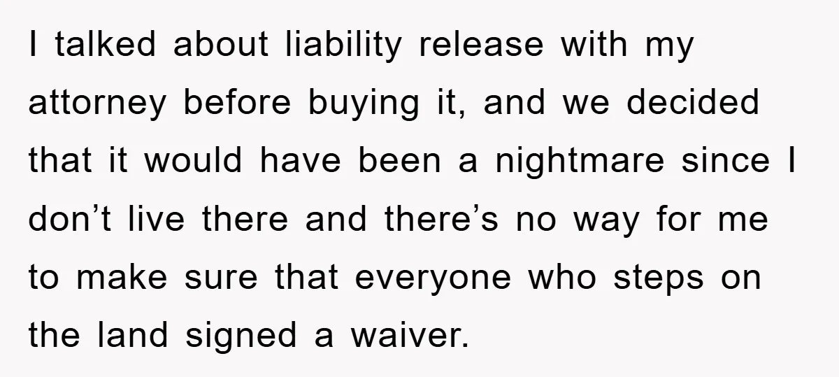 I talked about liability release with my attorney before buying it, and we decided that it would have been a nightmare since I don’t live there and there’s no way...