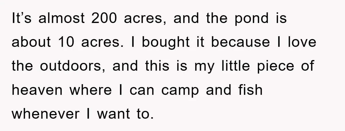 It’s almost 200 acres, and the pond is about 10 acres. I bought it because I love the outdoors, and this is my little piece of heaven where I can...