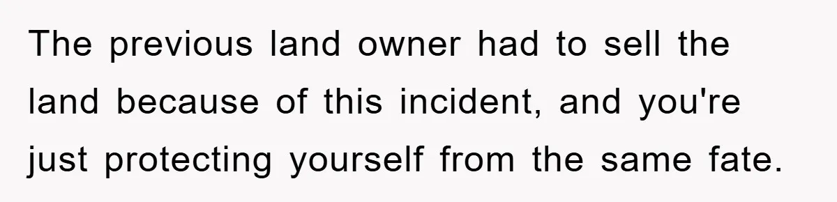 The previous land owner had to sell the land because of this incident, and you're just protecting yourself from the same fate.