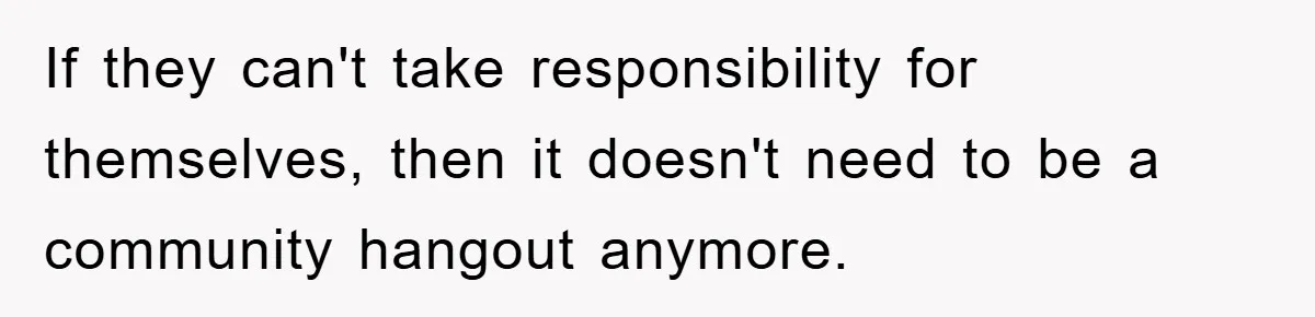 If they can't take responsibility for themselves, then it doesn't need to be a community hangout anymore.