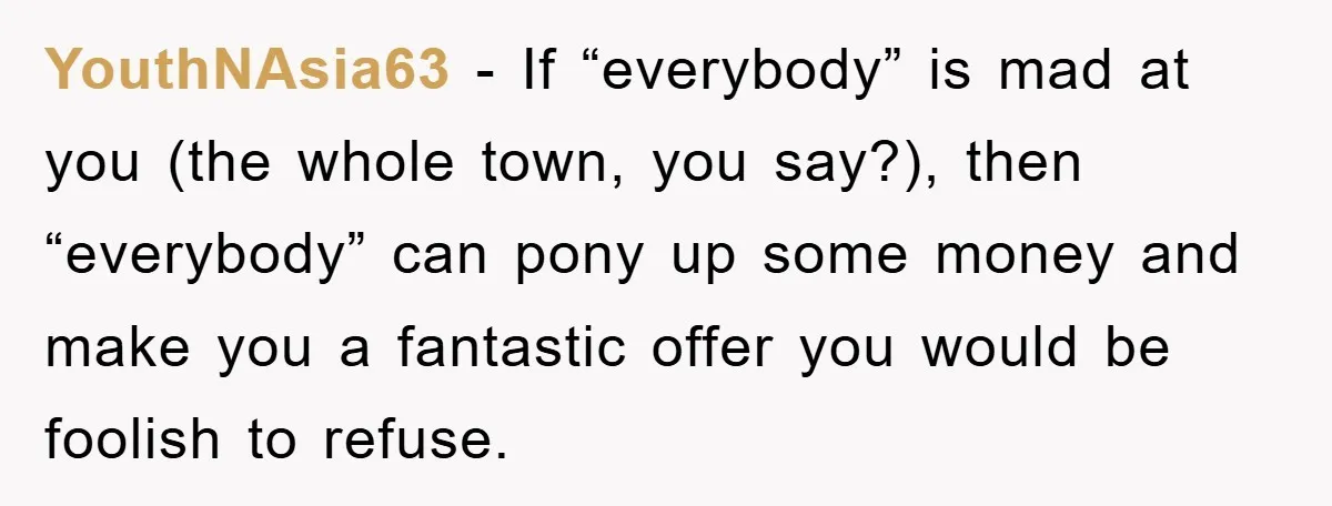 YouthNAsia63 − If “everybody” is mad at you (the whole town, you say?), then “everybody” can pony up some money and make you a fantastic offer you would be foolish...
