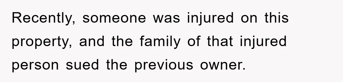 Recently, someone was injured on this property, and the family of that injured person sued the previous owner.