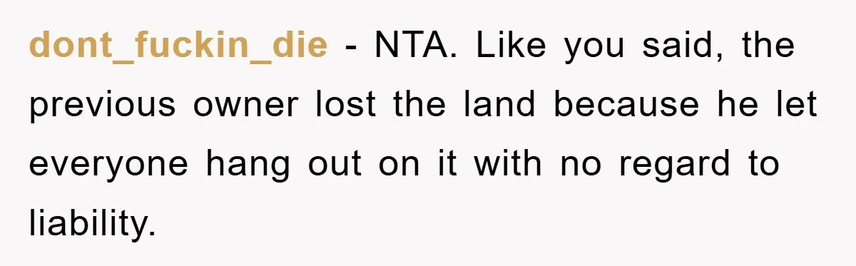 dont_fuckin_die − NTA. Like you said, the previous owner lost the land because he let everyone hang out on it with no regard to liability.