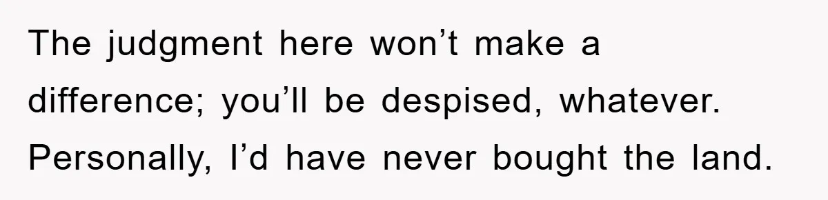 The judgment here won’t make a difference; you’ll be despised, whatever. Personally, I’d have never bought the land.