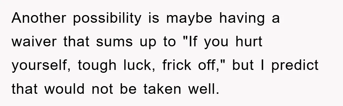 Another possibility is maybe having a waiver that sums up to "If you hurt yourself, tough luck, frick off," but I predict that would not be taken well.