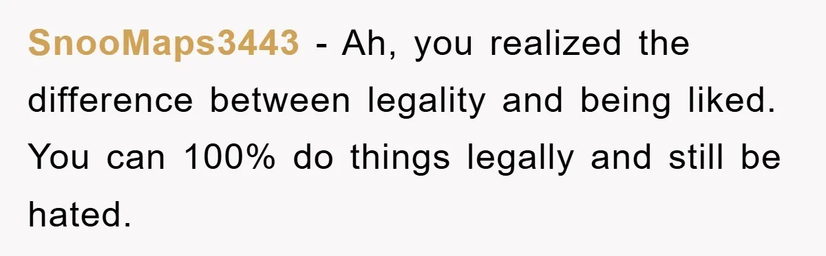SnooMaps3443 − Ah, you realized the difference between legality and being liked. You can 100% do things legally and still be hated.