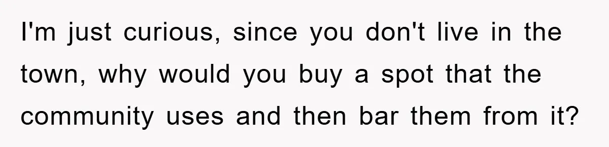 I'm just curious, since you don't live in the town, why would you buy a spot that the community uses and then bar them from it?