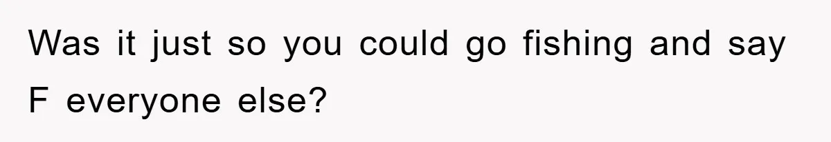 Was it just so you could go fishing and say F everyone else?