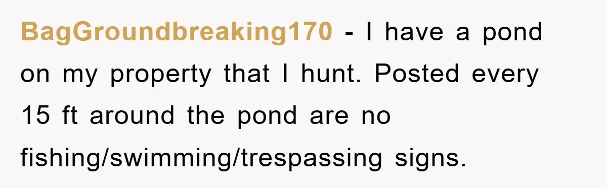 BagGroundbreaking170 − I have a pond on my property that I hunt. Posted every 15 ft around the pond are no fishing/swimming/trespassing signs.