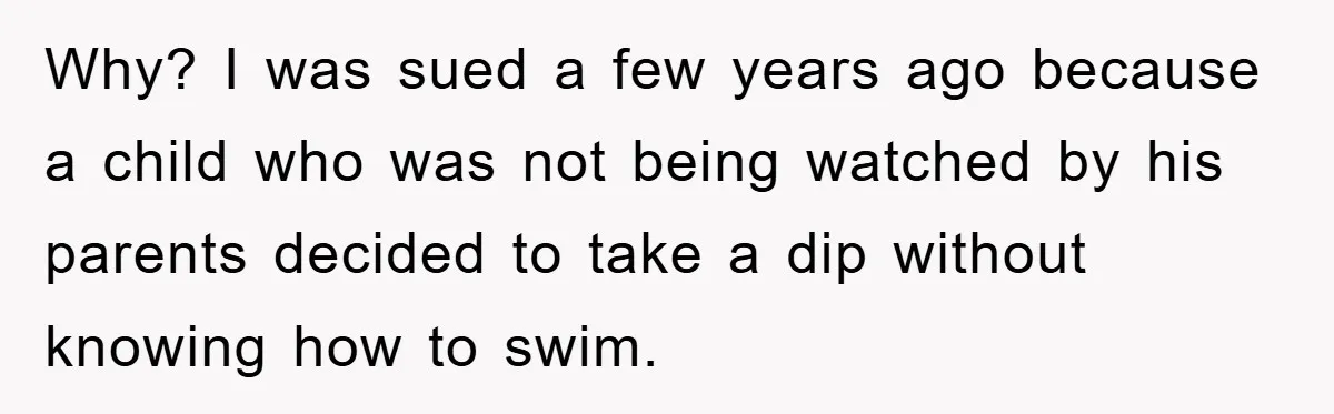 Why? I was sued a few years ago because a child who was not being watched by his parents decided to take a dip without knowing how to swim.