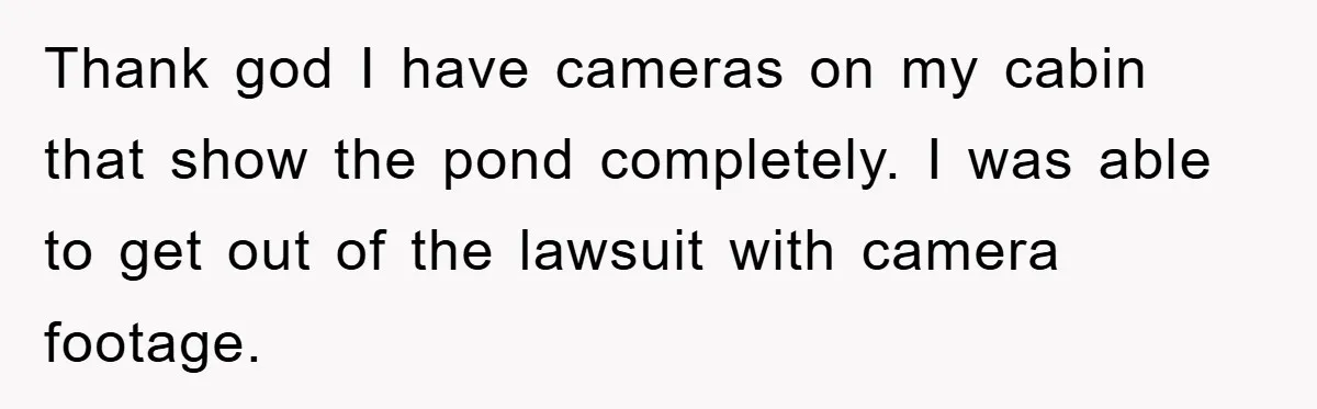 Thank god I have cameras on my cabin that show the pond completely. I was able to get out of the lawsuit with camera footage.