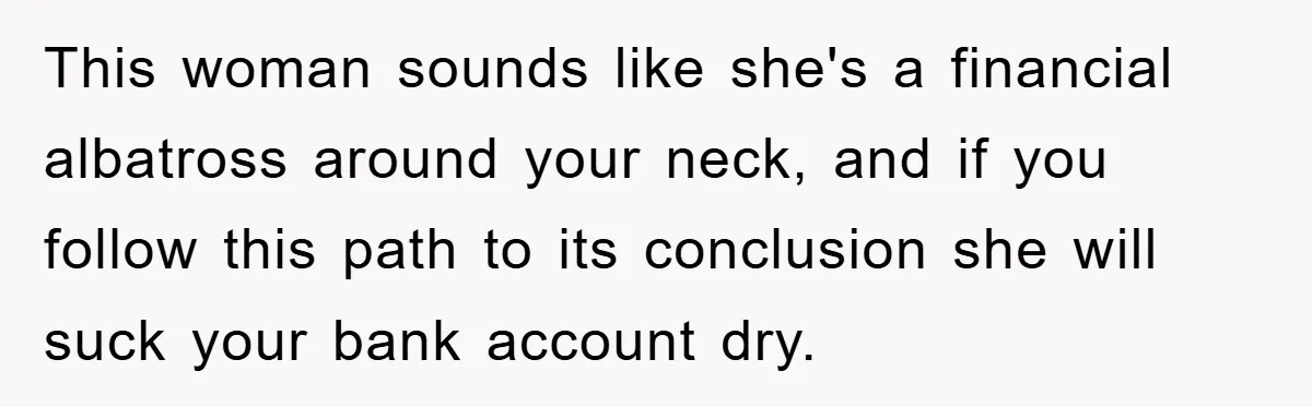 Young Man Treats Girlfriend Like Queen With Lavish Trip, One Day Snaps And Refuses To Pay Her Airport Substance Fine This woman sounds like she's a financial albatross around your neck, and if you follow this path to its conclusion she will suck your bank account dry.