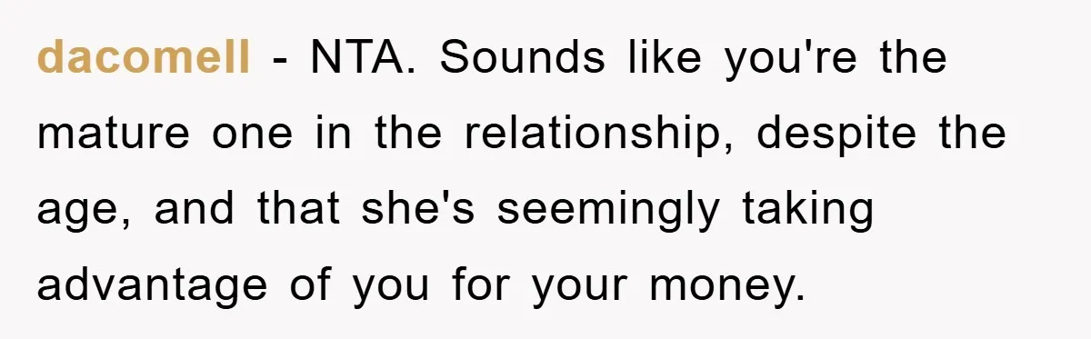 Young Man Treats Girlfriend Like Queen With Lavish Trip, One Day Snaps And Refuses To Pay Her Airport Substance Fine dacomell − NTA. Sounds like you're the mature one in the relationship, despite the age, and that she's seemingly taking advantage of you for your money.