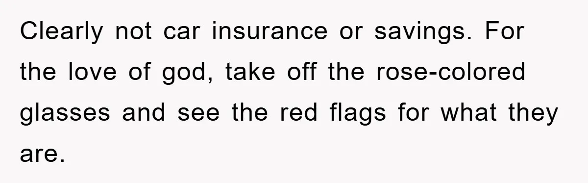 Young Man Treats Girlfriend Like Queen With Lavish Trip, One Day Snaps And Refuses To Pay Her Airport Substance Fine Clearly not car insurance or savings. For the love of god, take off the rose-colored glasses and see the red flags for what they are.