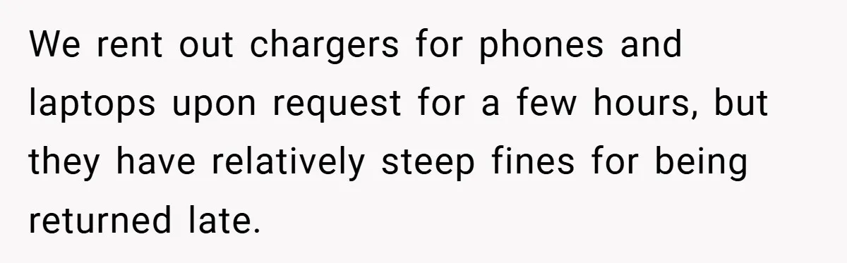 We rent out chargers for phones and laptops upon request for a few hours, but they have relatively steep fines for being returned late.