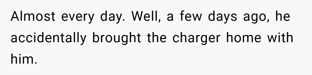 Almost every day. Well, a few days ago, he accidentally brought the charger home with him.