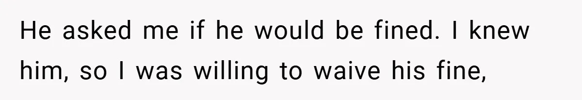 He asked me if he would be fined. I knew him, so I was willing to waive his fine,