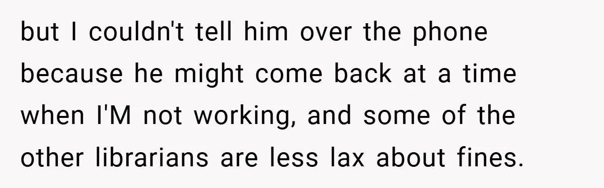 but I couldn't tell him over the phone because he might come back at a time when I'M not working, and some of the other librarians are less lax about...