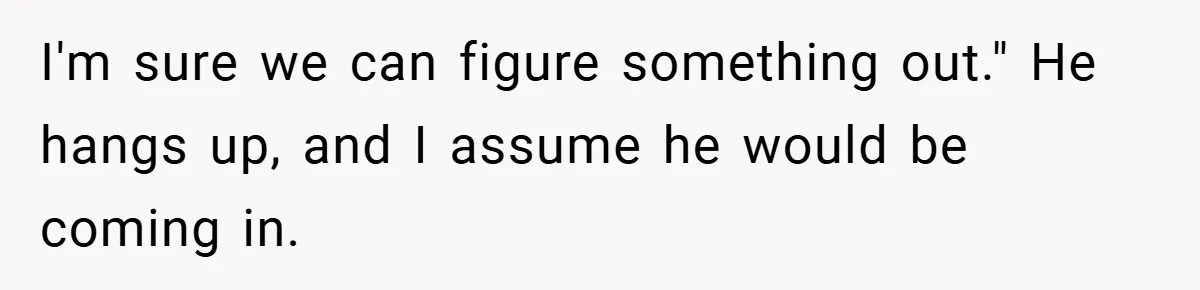 I'm sure we can figure something out." He hangs up, and I assume he would be coming in.
