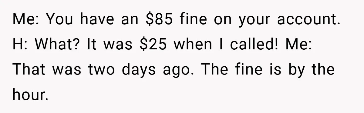 Me: You have an $85 fine on your account. H: What? It was $25 when I called! Me: That was two days ago. The fine is by the hour.