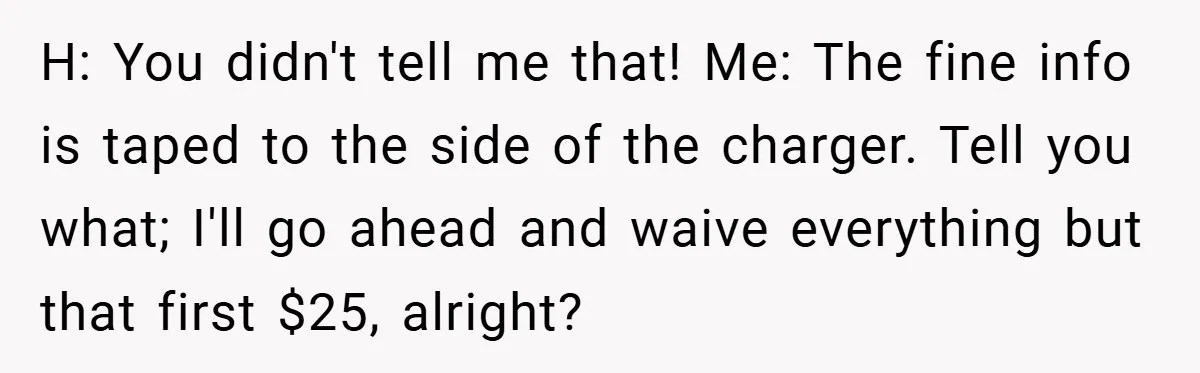 H: You didn't tell me that! Me: The fine info is taped to the side of the charger. Tell you what; I'll go ahead and waive everything but that first...