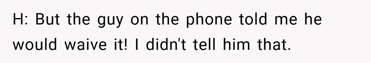 H: But the guy on the phone told me he would waive it! I didn't tell him that.